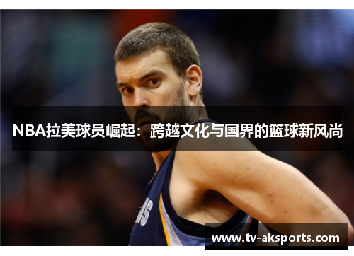 NBA拉美球员崛起：跨越文化与国界的篮球新风尚